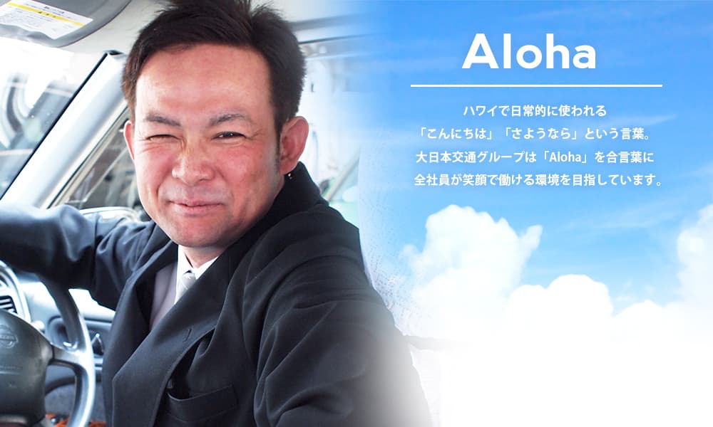 Aloha ハワイで日常的に使われる「こんにちは」「さようなら」という言葉。大日本交通グループは「Aloha」を合言葉に　全社員が笑顔で働ける環境を目指しています。